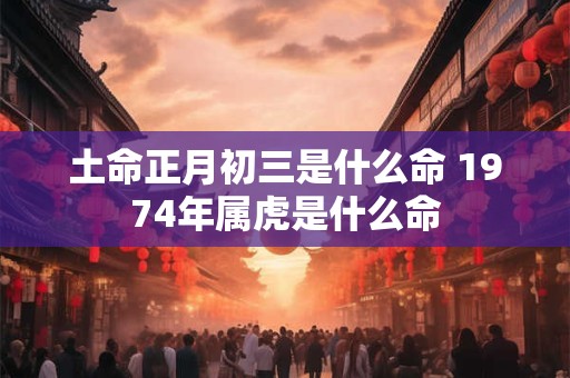 土命正月初三是什么命 1974年属虎是什么命