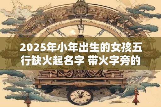 2025年小年出生的女孩五行缺火起名字 带火字旁的