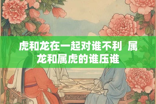 虎和龙在一起对谁不利  属龙和属虎的谁压谁
