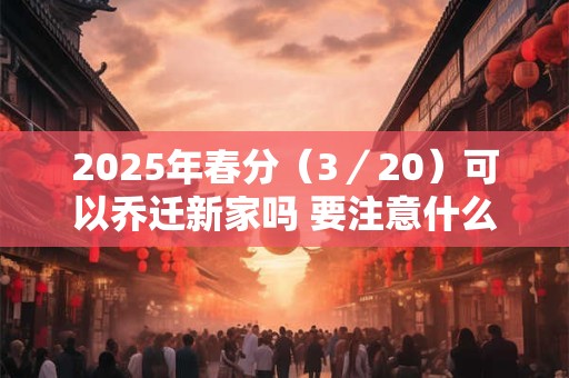 2025年春分（3／20）可以乔迁新家吗 要注意什么