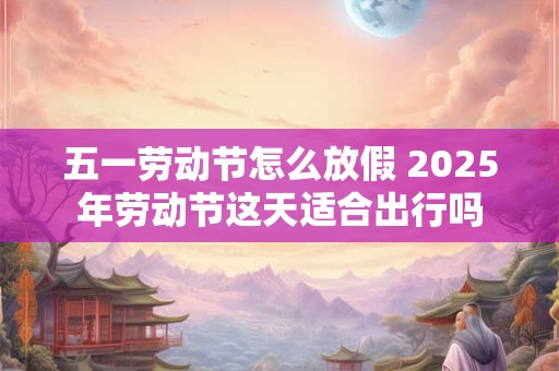五一劳动节怎么放假 2025年劳动节这天适合出行吗