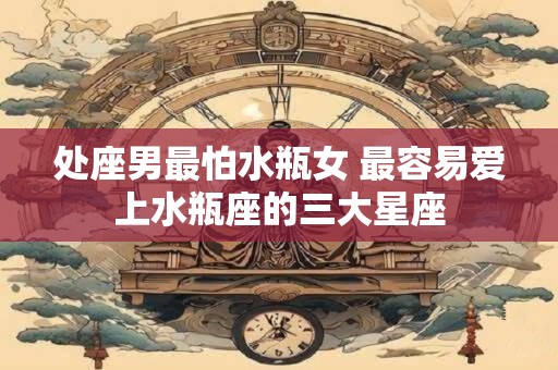 处座男最怕水瓶女 最容易爱上水瓶座的三大星座 处座男最怕水瓶女 最容易爱上水瓶座的三大星座