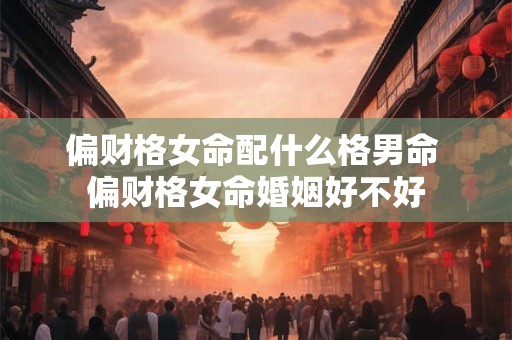 偏财格女命配什么格男命 偏财格女命婚姻好不好 偏财格女命配什么格男命 偏财格女命婚姻好不好
