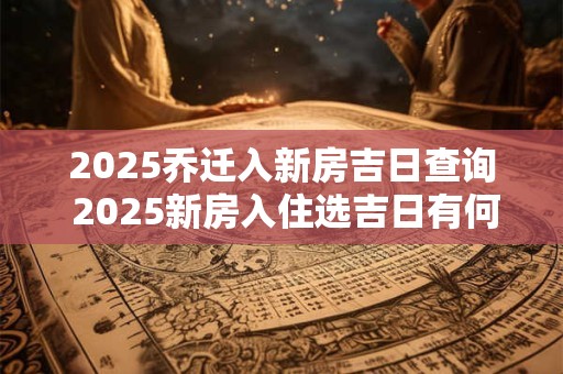 2025乔迁入新房吉日查询 2025新房入住选吉日有何建议