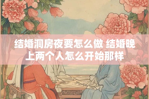 结婚洞房夜要怎么做 结婚晚上两个人怎么开始那样