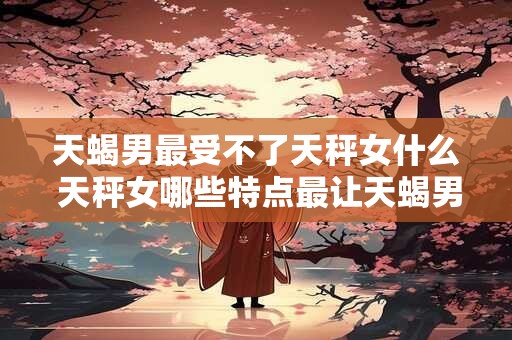 天蝎男最受不了天秤女什么 天秤女哪些特点最让天蝎男难以容忍