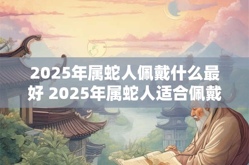 2025年属蛇人佩戴什么最好 2025年属蛇人适合佩戴什么