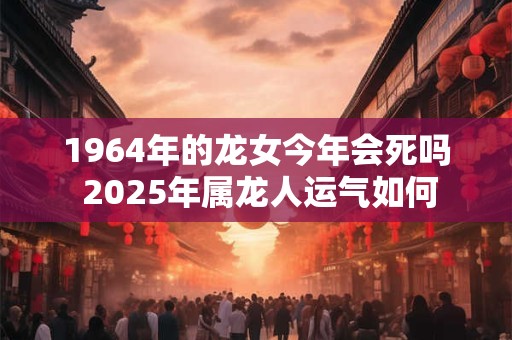 1964年的龙女今年会死吗 2025年属龙人运气如何