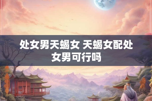 处女男天蝎女 天蝎女配处女男可行吗