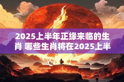 2025上半年正缘来临的生肖 哪些生肖将在2025上半年迎来正缘
