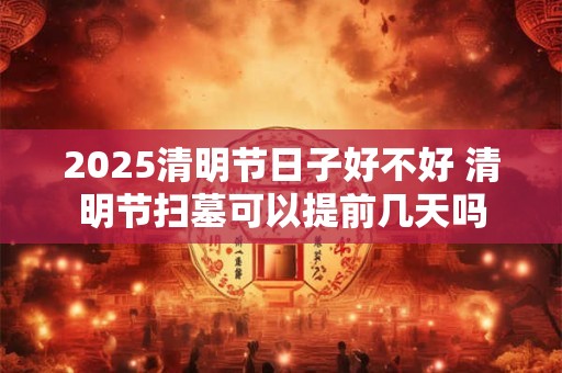 2025清明节日子好不好 清明节扫墓可以提前几天吗