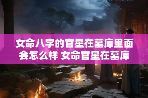 女命八字的官星在墓库里面会怎么样 女命官星在墓库里会影响运势吗