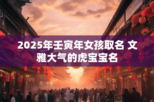 2025年壬寅年女孩取名 文雅大气的虎宝宝名