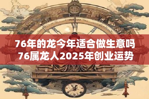 76年的龙今年适合做生意吗 76属龙人2025年创业运势如何 76年的龙今年适合做生意吗 76属龙人2025年创业运势如何