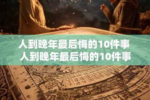 人到晚年最后悔的10件事 人到晚年最后悔的10件事