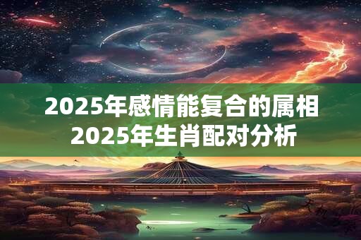 2025年感情能复合的属相 2025年生肖配对分析