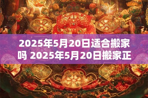 2025年5月20日适合搬家吗 2025年5月20日搬家正合适