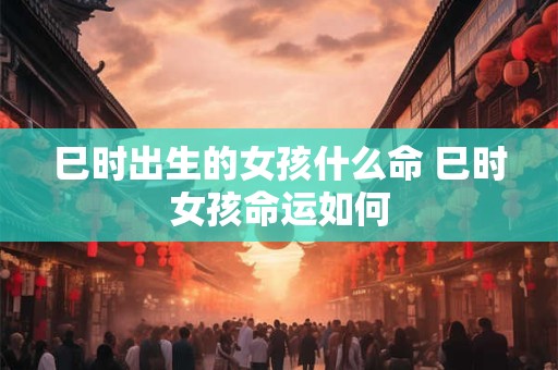 巳时出生的女孩什么命 巳时女孩命运如何