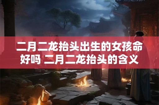 二月二龙抬头出生的女孩命好吗 二月二龙抬头的含义是什么
