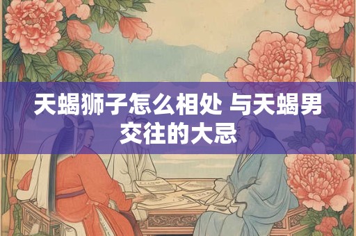 天蝎狮子怎么相处 与天蝎男交往的大忌
