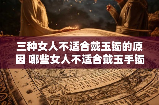 三种女人不适合戴玉镯的原因 哪些女人不适合戴玉手镯