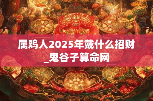 属鸡人2025年戴什么招财_鬼谷子算命网 属鸡人2025年戴什么招财_鬼谷子算命网
