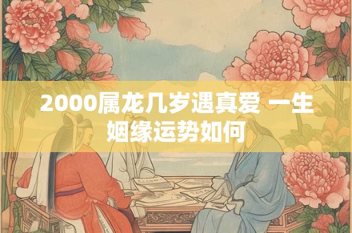 2000属龙几岁遇真爱 一生姻缘运势如何