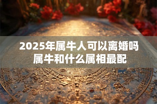 2025年属牛人可以离婚吗 属牛和什么属相最配