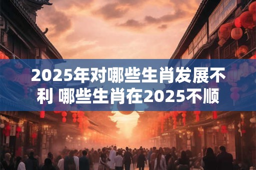 2025年对哪些生肖发展不利 哪些生肖在2025不顺