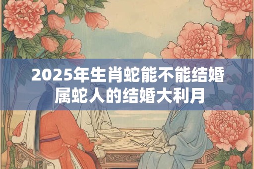 2025年生肖蛇能不能结婚 属蛇人的结婚大利月