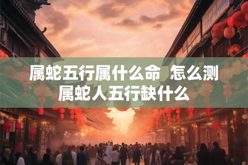 属蛇五行属什么命  怎么测属蛇人五行缺什么