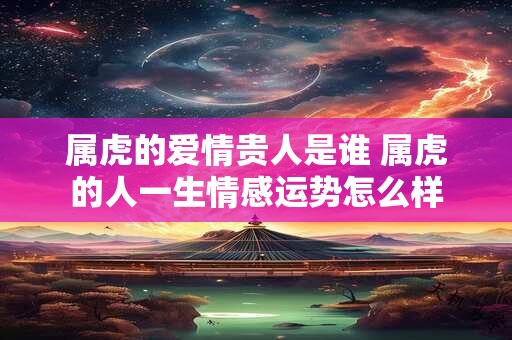 属虎的爱情贵人是谁 属虎的人一生情感运势怎么样