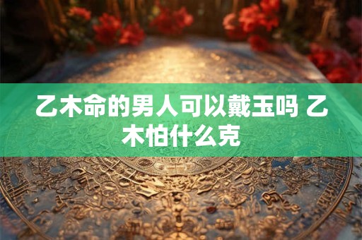 乙木命的男人可以戴玉吗 乙木怕什么克