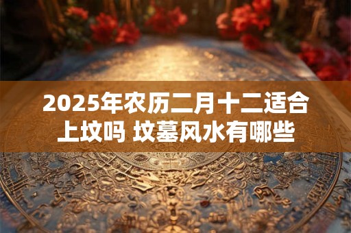 2025年农历二月十二适合上坟吗 坟墓风水有哪些
