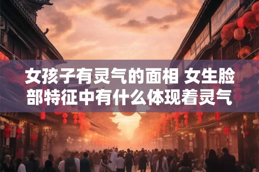 女孩子有灵气的面相 女生脸部特征中有什么体现着灵气