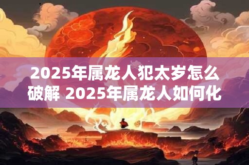 2025年属龙人犯太岁怎么破解 2025年属龙人如何化解太岁煞影