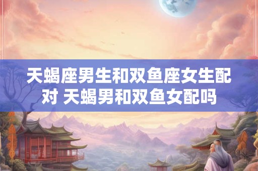 天蝎座男生和双鱼座女生配对 天蝎男和双鱼女配吗