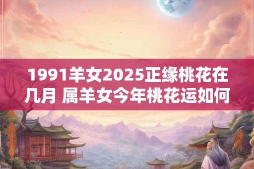 1991羊女2025正缘桃花在几月 属羊女今年桃花运如何