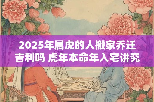 2025年属虎的人搬家乔迁吉利吗 虎年本命年入宅讲究