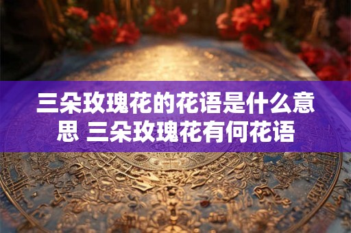 三朵玫瑰花的花语是什么意思 三朵玫瑰花有何花语