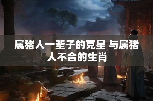 属猪人一辈子的克星 与属猪人不合的生肖