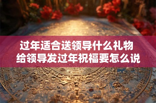 过年适合送领导什么礼物 给领导发过年祝福要怎么说