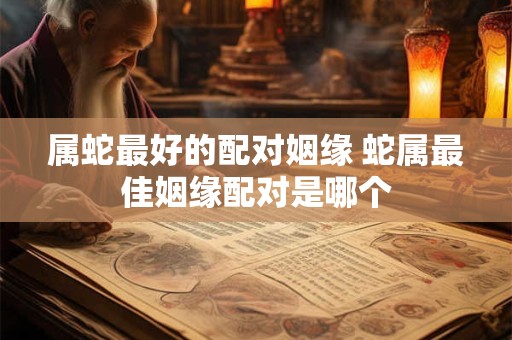 属蛇最好的配对姻缘 蛇属最佳姻缘配对是哪个