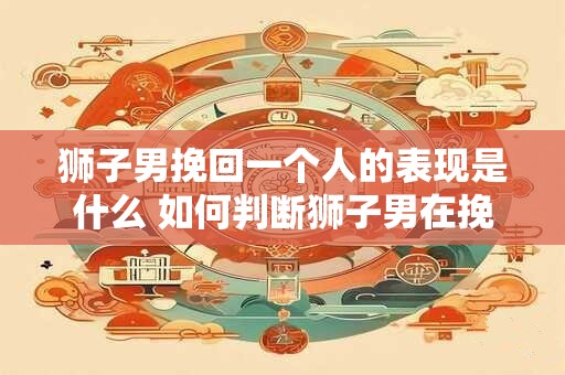 狮子男挽回一个人的表现是什么 如何判断狮子男在挽回一个人