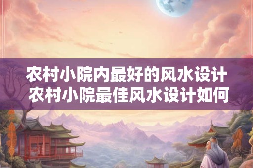 农村小院内最好的风水设计 农村小院最佳风水设计如何实现