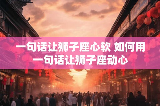 一句话让狮子座心软 如何用一句话让狮子座动心