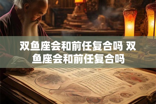 双鱼座会和前任复合吗 双鱼座会和前任复合吗