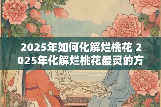 2025年如何化解烂桃花 2025年化解烂桃花最灵的方法