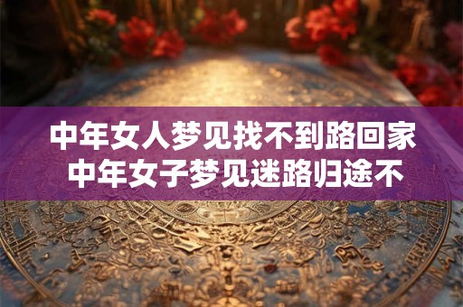 中年女人梦见找不到路回家 中年女子梦见迷路归途不明为何如此