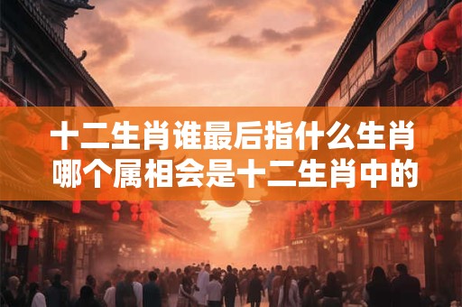 十二生肖谁最后指什么生肖 哪个属相会是十二生肖中的最后一只
